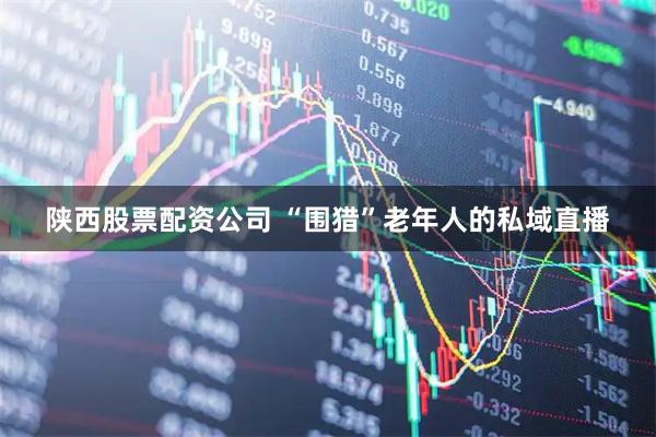 陕西股票配资公司 “围猎”老年人的私域直播