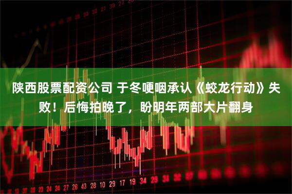 陕西股票配资公司 于冬哽咽承认《蛟龙行动》失败！后悔拍晚了，盼明年两部大片翻身