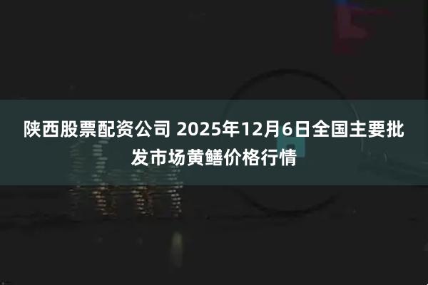 陕西股票配资公司 2025年12月6日全国主要批发市场黄鳝价格行情