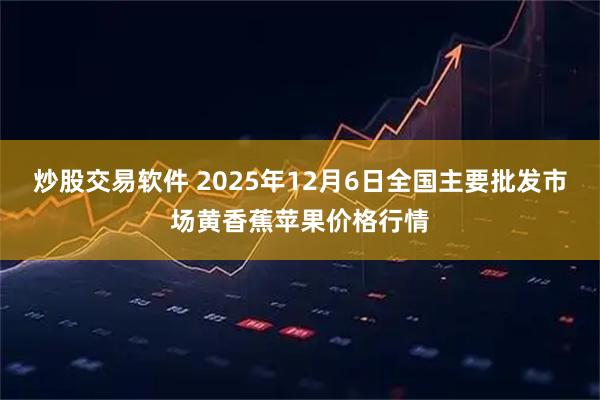 炒股交易软件 2025年12月6日全国主要批发市场黄香蕉苹果价格行情