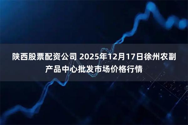 陕西股票配资公司 2025年12月17日徐州农副产品中心批发市场价格行情