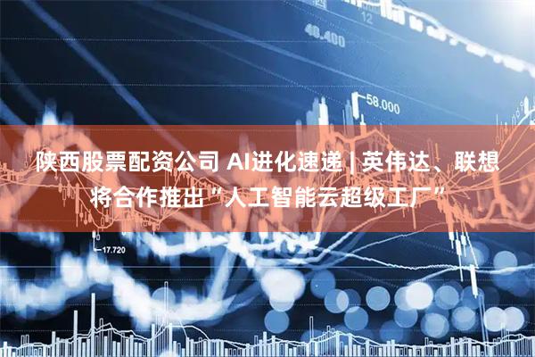 陕西股票配资公司 AI进化速递 | 英伟达、联想将合作推出“人工智能云超级工厂”