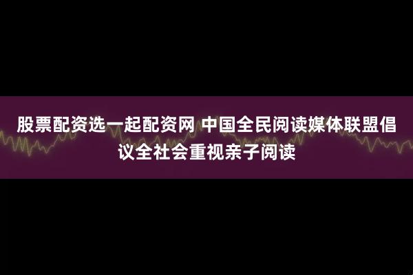 股票配资选一起配资网 中国全民阅读媒体联盟倡议全社会重视亲子阅读