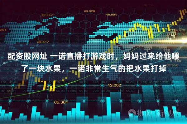 配资股网址 一诺直播打游戏时,妈妈过来给他喂了一块水果,一诺非常生气的把水果打掉