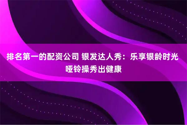 排名第一的配资公司 银发达人秀：乐享银龄时光 哑铃操秀出健康