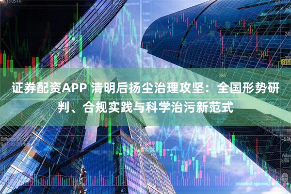 证券配资APP 清明后扬尘治理攻坚：全国形势研判、合规实践与科学治污新范式
