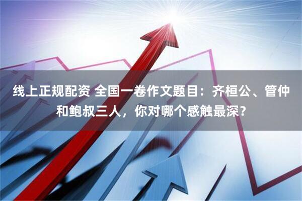 线上正规配资 全国一卷作文题目：齐桓公、管仲和鲍叔三人，你对哪个感触最深？
