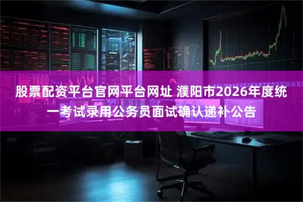 股票配资平台官网平台网址 濮阳市2026年度统一考试录用公务员面试确认递补公告