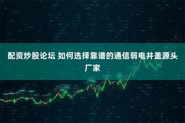 配资炒股论坛 如何选择靠谱的通信弱电井盖源头厂家