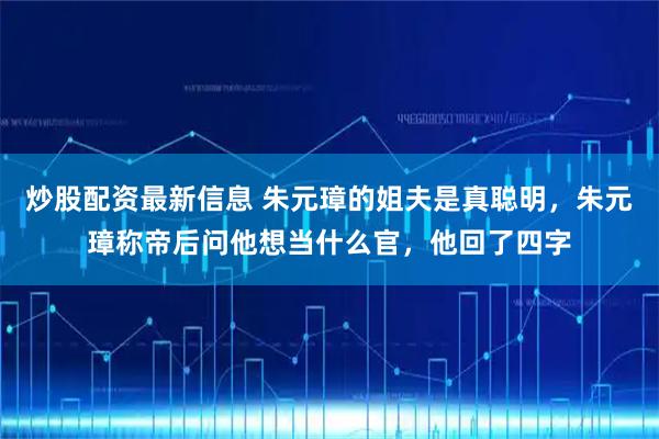 炒股配资最新信息 朱元璋的姐夫是真聪明，朱元璋称帝后问他想当什么官，他回了四字