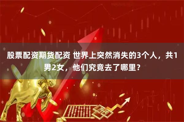 股票配资期货配资 世界上突然消失的3个人，共1男2女，他们究竟去了哪里？