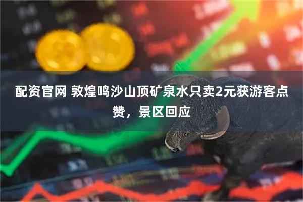 配资官网 敦煌鸣沙山顶矿泉水只卖2元获游客点赞，景区回应
