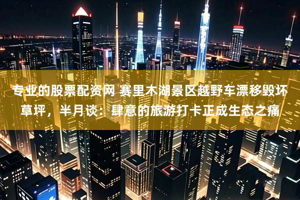 专业的股票配资网 赛里木湖景区越野车漂移毁坏草坪，半月谈：肆意的旅游打卡正成生态之痛