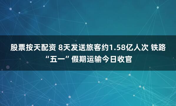 股票按天配资 8天发送旅客约1.58亿人次 铁路“五一”假期运输今日收官