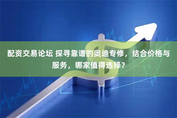 配资交易论坛 探寻靠谱的奥迪专修，结合价格与服务，哪家值得选择？