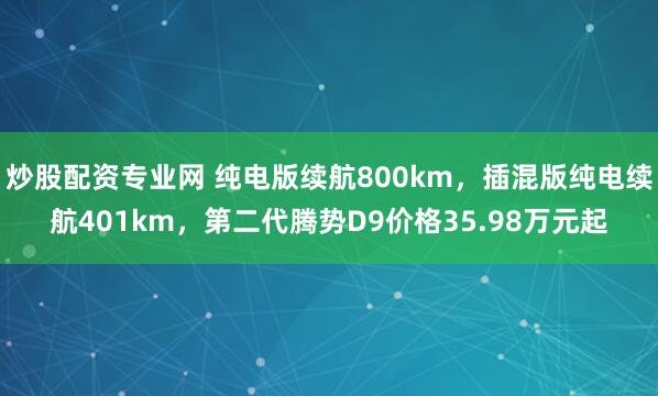炒股配资专业网 纯电版续航800km，插混版纯电续航401km，第二代腾势D9价格35.98万元起