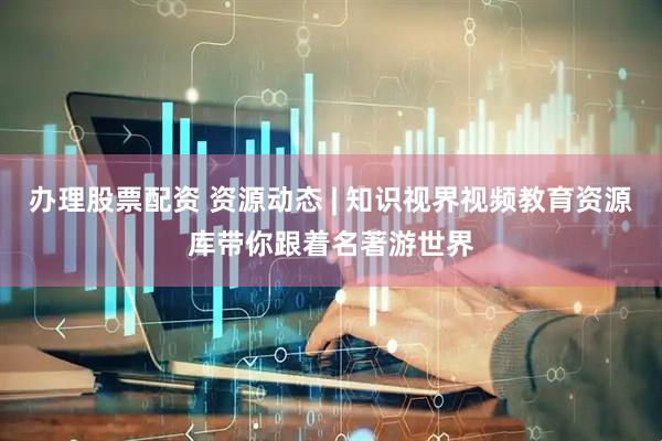 办理股票配资 资源动态 | 知识视界视频教育资源库带你跟着名著游世界