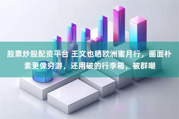 股票炒股配资平台 王文也晒欧洲蜜月行，画面朴素更像穷游，还用破的行李箱，被群嘲