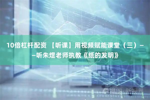 10倍杠杆配资 【听课】用视频赋能课堂（三）——听朱煜老师执教《纸的发明》