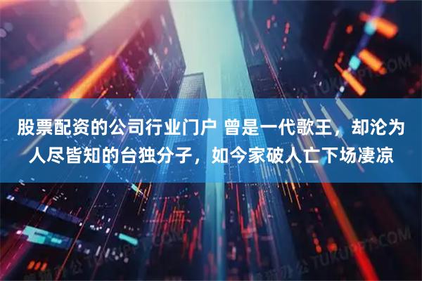 股票配资的公司行业门户 曾是一代歌王,却沦为人尽皆知的台独分子,如今家破人亡下场凄凉
