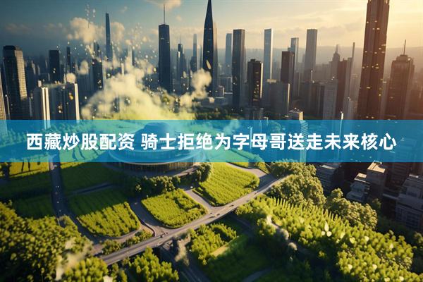 西藏炒股配资 骑士拒绝为字母哥送走未来核心