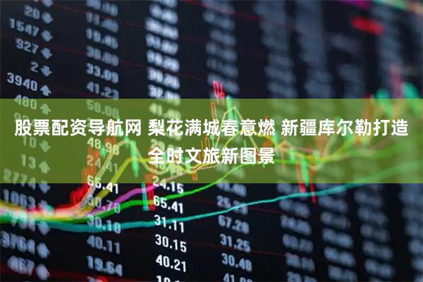 股票配资导航网 梨花满城春意燃 新疆库尔勒打造全时文旅新图景