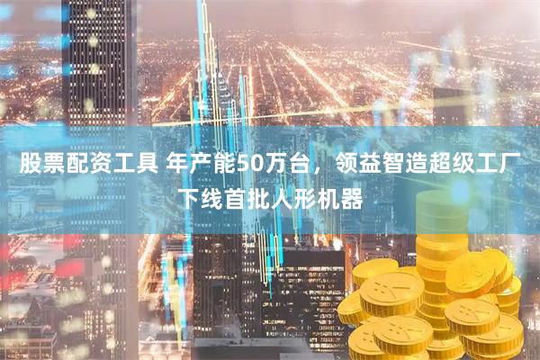 股票配资工具 年产能50万台,领益智造超级工厂下线首批人形机器