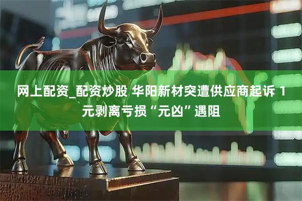 网上配资_配资炒股 华阳新材突遭供应商起诉 1元剥离亏损“元凶”遇阻