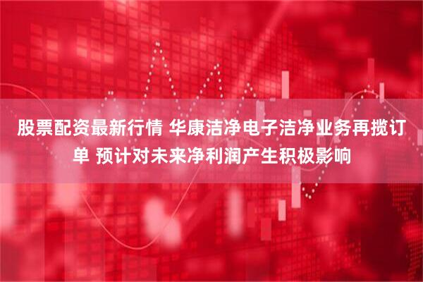 股票配资最新行情 华康洁净电子洁净业务再揽订单 预计对未来净利润产生积极影响