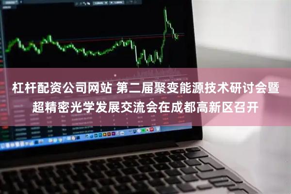 杠杆配资公司网站 第二届聚变能源技术研讨会暨超精密光学发展交流会在成都高新区召开