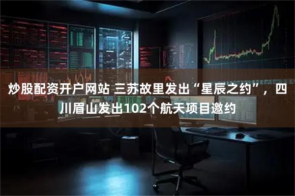 炒股配资开户网站 三苏故里发出“星辰之约”，四川眉山发出102个航天项目邀约
