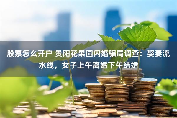 股票怎么开户 贵阳花果园闪婚骗局调查：娶妻流水线，女子上午离婚下午结婚