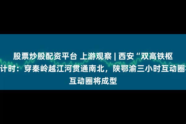 股票炒股配资平台 上游观察 | 西安“双高铁枢纽”倒计时：穿秦岭越江河贯通南北，陕鄂渝三小时互动圈将成型